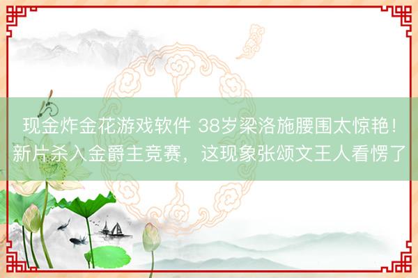 现金炸金花游戏软件 38岁梁洛施腰围太惊艳！新片杀入金爵主竞赛，这现象张颂文王人看愣了