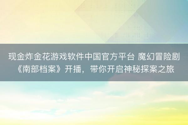 现金炸金花游戏软件中国官方平台 魔幻冒险剧《南部档案》开播,带你开启神秘探案之旅
