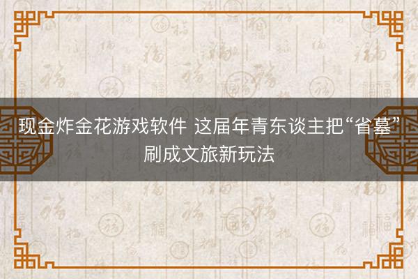 现金炸金花游戏软件 这届年青东谈主把“省墓”刷成文旅新玩法