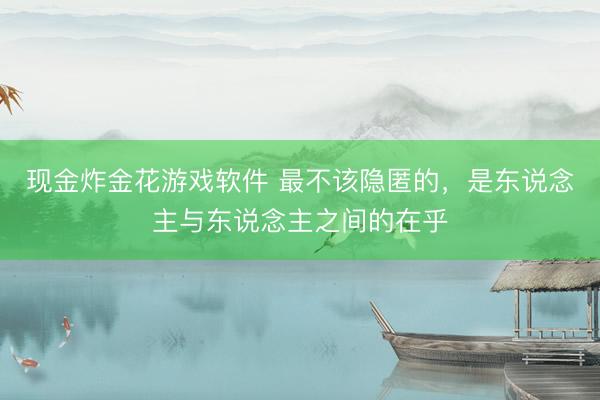 现金炸金花游戏软件 最不该隐匿的,是东说念主与东说念主之间的在乎
