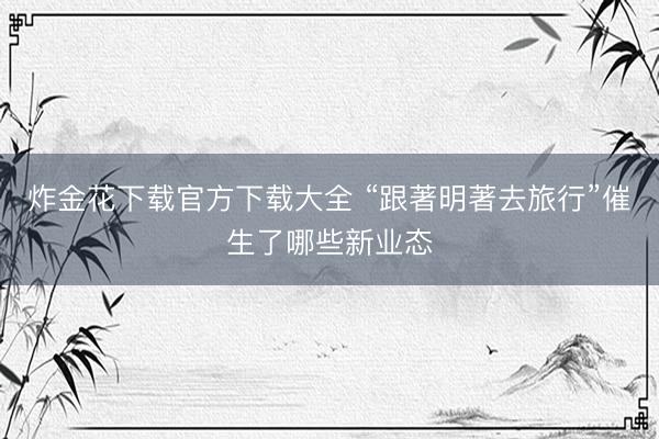炸金花下载官方下载大全 “跟著明著去旅行”催生了哪些新业态