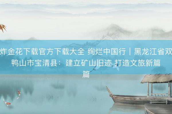 炸金花下载官方下载大全 绚烂中国行｜黑龙江省双鸭山市宝清县：建立矿山旧迹 打造文旅新篇