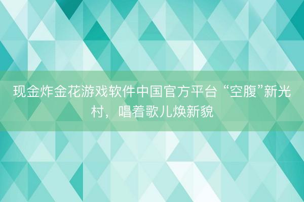现金炸金花游戏软件中国官方平台 “空腹”新光村，唱着歌儿焕新貌