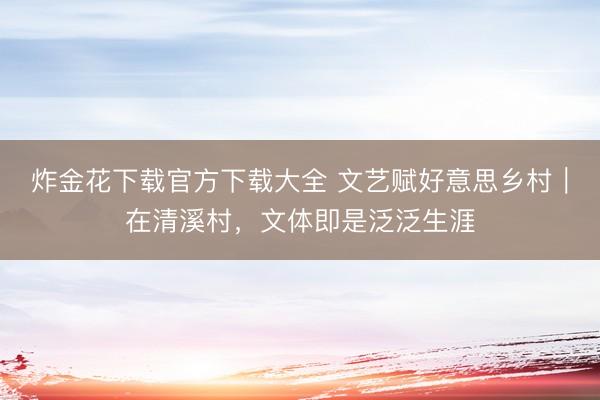 炸金花下载官方下载大全 文艺赋好意思乡村｜在清溪村，文体即是泛泛生涯
