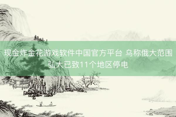 现金炸金花游戏软件中国官方平台 乌称俄大范围弘大已致11个地区停电