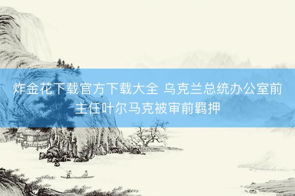 炸金花下载官方下载大全 乌克兰总统办公室前主任叶尔马克被审前羁押