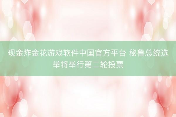 现金炸金花游戏软件中国官方平台 秘鲁总统选举将举行第二轮投票