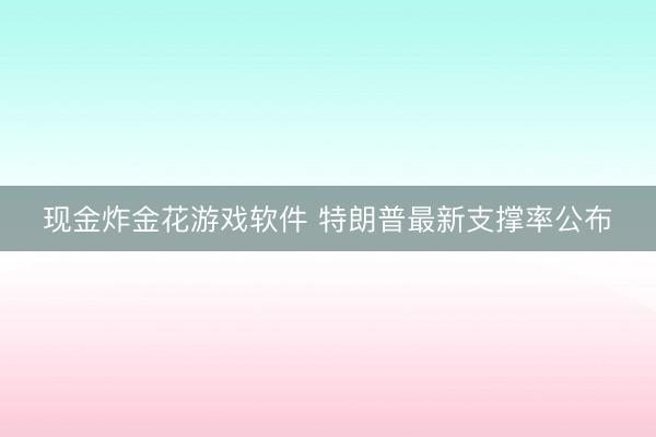现金炸金花游戏软件 特朗普最新支撑率公布