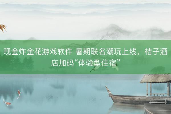 现金炸金花游戏软件 暑期联名潮玩上线,桔子酒店加码“体验型住宿”
