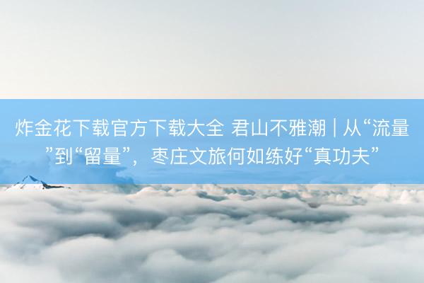 炸金花下载官方下载大全 君山不雅潮 | 从“流量”到“留量”，枣庄文旅何如练好“真功夫”