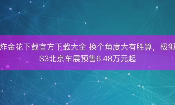 炸金花下载官方下载大全 换个角度大有胜算,极狐S3北京车展预售6.48万元起