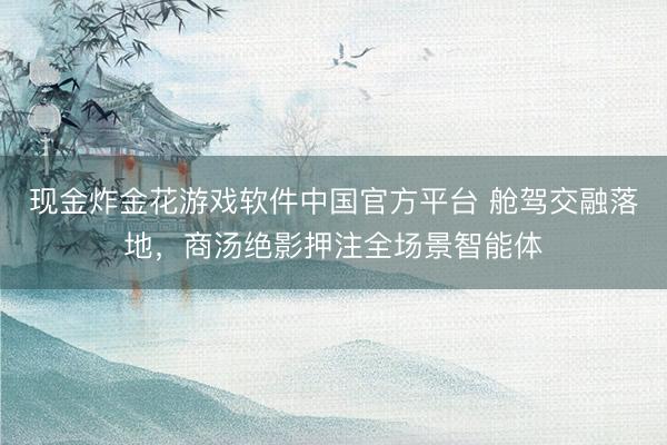 现金炸金花游戏软件中国官方平台 舱驾交融落地，商汤绝影押注全场景智能体