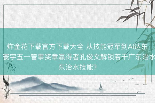 炸金花下载官方下载大全 从技能冠军到AI达东谈主，寰宇五一管事奖章赢得者孔俊文解锁若干广东治水技能？