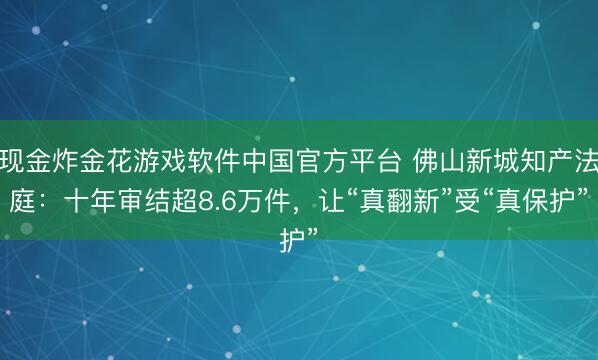 现金炸金花游戏软件中国官方平台 佛山新城知产法庭：十年审结超8.6万件，让“真翻新”受“真保护”