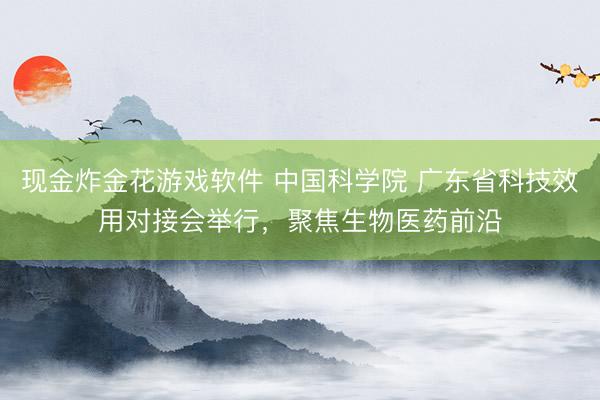 现金炸金花游戏软件 中国科学院 广东省科技效用对接会举行，聚焦生物医药前沿