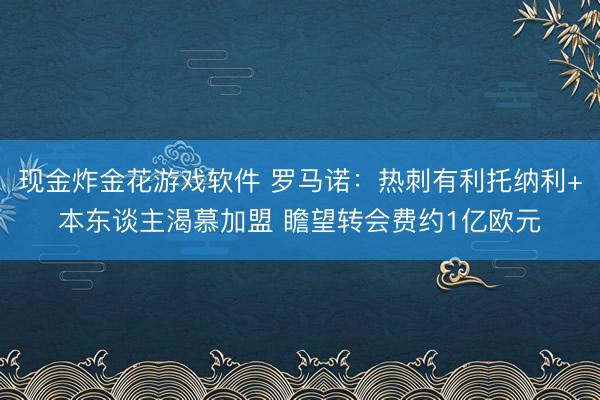现金炸金花游戏软件 罗马诺：热刺有利托纳利+本东谈主渴慕加盟 瞻望转会费约1亿欧元