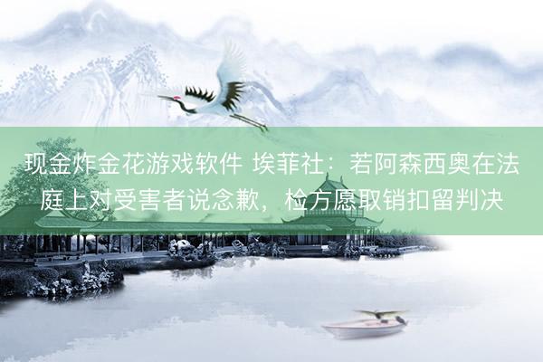 现金炸金花游戏软件 埃菲社：若阿森西奥在法庭上对受害者说念歉，检方愿取销扣留判决