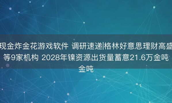 现金炸金花游戏软件 调研速递|格林好意思理财高盛等9家机构 2028年镍资源出货量蓄意21.6万金吨
