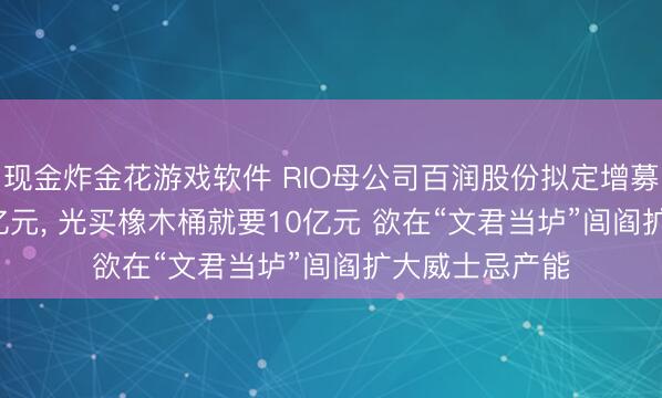 现金炸金花游戏软件 RIO母公司百润股份拟定增募资不超13.05亿元, 光买橡木桶就要10亿元 欲在“文君当垆”闾阎扩大威士忌产能