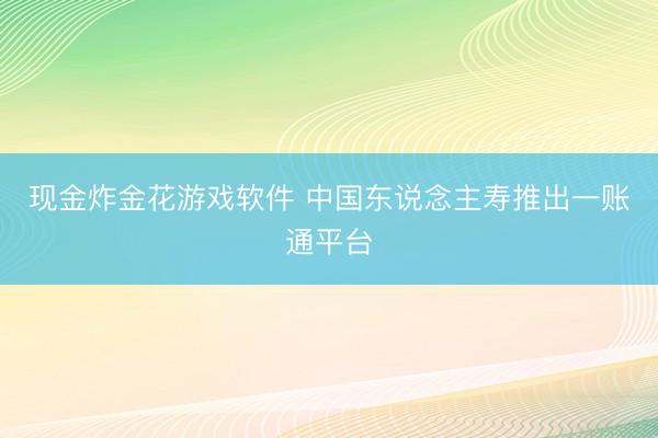 现金炸金花游戏软件 中国东说念主寿推出一账通平台