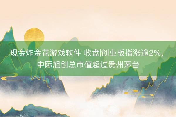 现金炸金花游戏软件 收盘|创业板指涨逾2%， 中际旭创总市值超过贵州茅台