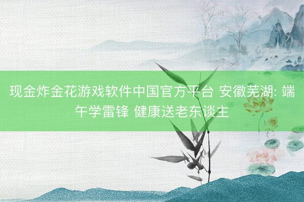 现金炸金花游戏软件中国官方平台 安徽芜湖: 端午学雷锋 健康送老东谈主