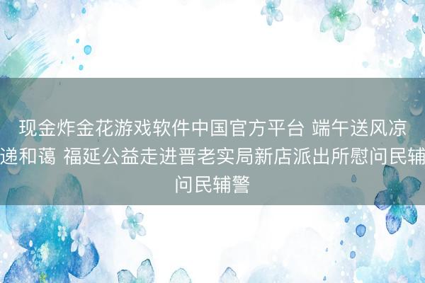 现金炸金花游戏软件中国官方平台 端午送风凉传递和蔼 福延公益走进晋老实局新店派出所慰问民辅警
